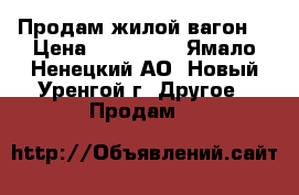 Продам жилой вагон  › Цена ­ 220 000 - Ямало-Ненецкий АО, Новый Уренгой г. Другое » Продам   